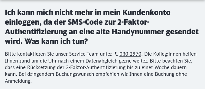 Ein Auszug aus der FAQ der Deutschen Bahn. Frage: Ich kann mich nicht mehr in mein Kundenkonto einloggen, da der SMS-Code zur 2-Faktor-Authentifizierung an eine alte Handynummer gesendet wird. Was kann ich tun? Antwort: Bitte kontaktieren Sie unser Service-Team unter 030 2970. Die Kolleg:innen helfen Ihnen rund um die Uhr nach einem Datenabgleich gerne weiter. Bitte beachten Sie, dass eine Rücksetzung der 2-Faktor-Authentifizierung bis zu einer Woche dauern kann. Bei dringendem Buchungswunsch empfehlen wir Ihnen eine Buchung ohne Anmeldung.