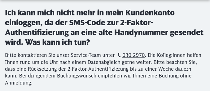 Ein Auszug aus der FAQ der Deutschen Bahn.
Frage: Ich kann mich nicht mehr in mein Kundenkonto einloggen, da der SMS-Code zur 2-Faktor-Authentifizierung an eine alte Handynummer gesendet wird. Was kann ich tun?
Antwort: 
Bitte kontaktieren Sie unser Service-Team unter 030 2970. Die Kolleg:innen helfen Ihnen rund um die Uhr nach einem Datenabgleich gerne weiter. Bitte beachten Sie, dass eine Rücksetzung der 2-Faktor-Authentifizierung bis zu einer Woche dauern kann. Bei dringendem Buchungswunsch empfehlen wir Ihnen eine Buchung ohne Anmeldung.
